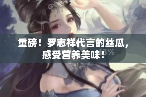 重磅！罗志祥代言的丝瓜，感受营养美味！