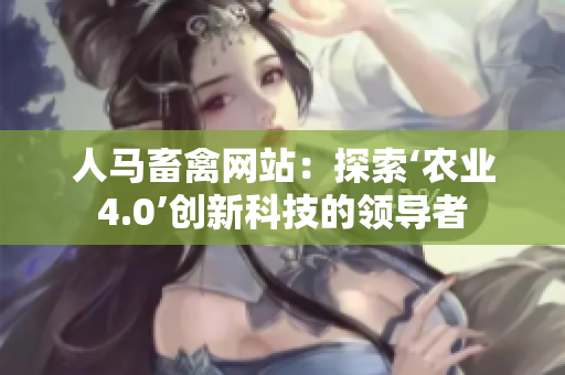 人马畜禽网站：探索‘农业4.0’创新科技的领导者