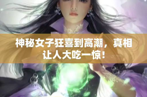 神秘女子狂喜到高潮，真相让人大吃一惊！