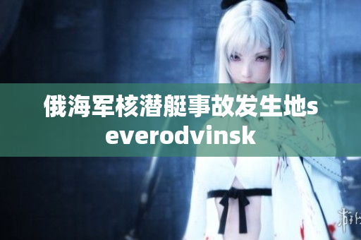 俄海军核潜艇事故发生地severodvinsk