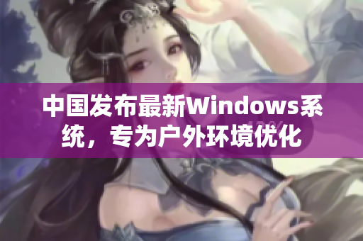 中国发布最新Windows系统，专为户外环境优化