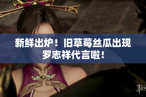 新鲜出炉！旧草莓丝瓜出现罗志祥代言啦！