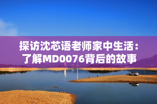 探访沈芯语老师家中生活：了解MD0076背后的故事