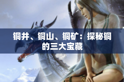 铜井、铜山、铜矿：探秘铜的三大宝藏