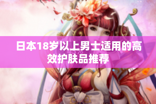 日本18岁以上男士适用的高效护肤品推荐