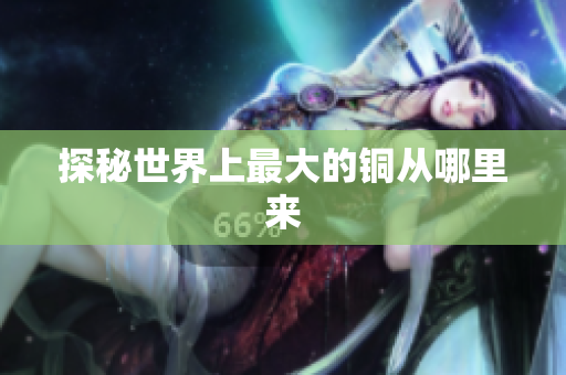 探秘世界上最大的铜从哪里来