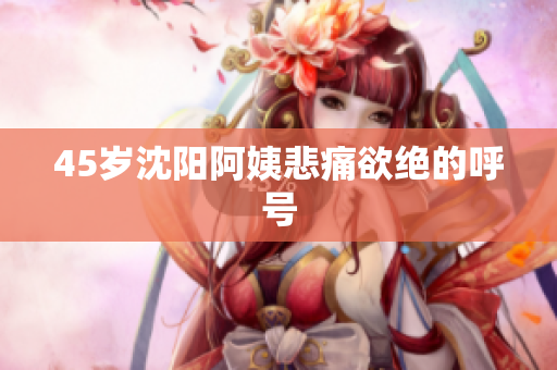 45岁沈阳阿姨悲痛欲绝的呼号