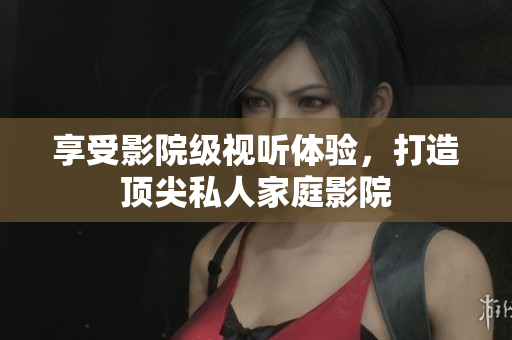 享受影院级视听体验，打造顶尖私人家庭影院