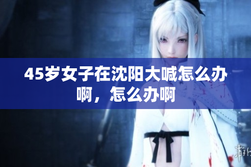 45岁女子在沈阳大喊怎么办啊，怎么办啊