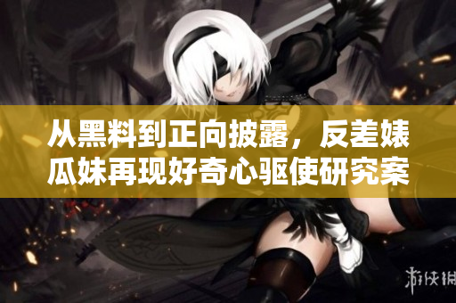从黑料到正向披露，反差婊瓜妹再现好奇心驱使研究案件