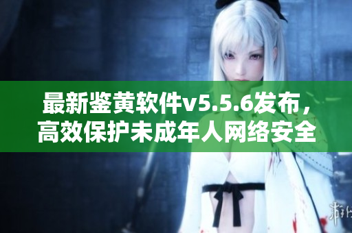 最新鉴黄软件v5.5.6发布，高效保护未成年人网络安全