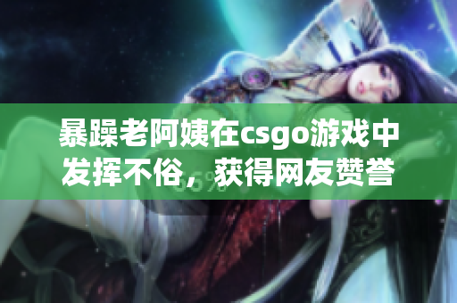 暴躁老阿姨在csgo游戏中发挥不俗，获得网友赞誉