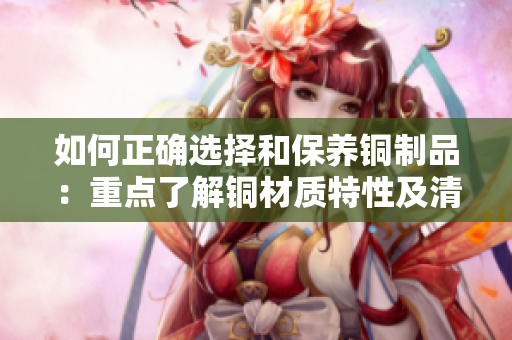 如何正确选择和保养铜制品：重点了解铜材质特性及清洁方法