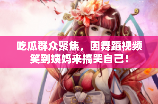 吃瓜群众聚焦，因舞蹈视频笑到姨妈来搞哭自己！