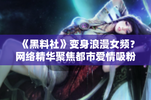 《黑料社》变身浪漫女频？网络精华聚焦都市爱情吸粉无数