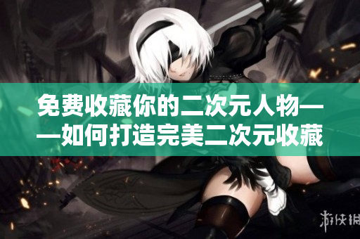 免费收藏你的二次元人物——如何打造完美二次元收藏