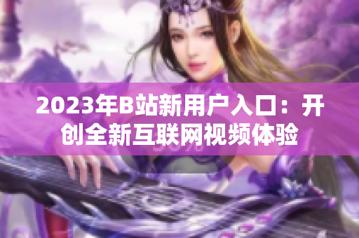 2023年B站新用户入口：开创全新互联网视频体验