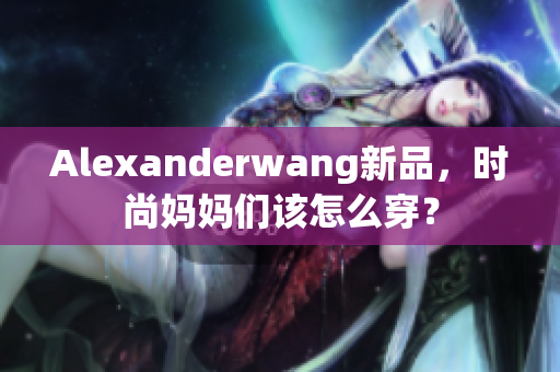 Alexanderwang新品，时尚妈妈们该怎么穿？