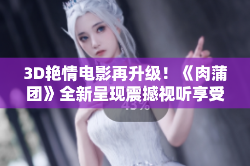 3D艳情电影再升级！《肉蒲团》全新呈现震撼视听享受