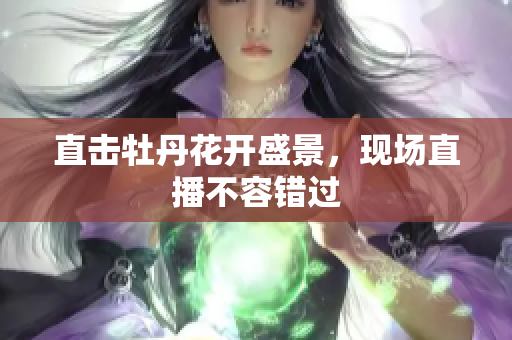 直击牡丹花开盛景，现场直播不容错过
