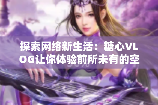探索网络新生活：糖心VLOG让你体验前所未有的空间