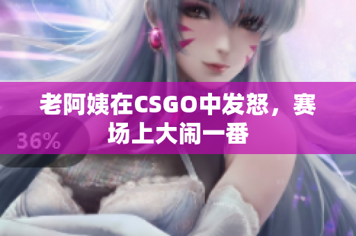 老阿姨在CSGO中发怒，赛场上大闹一番