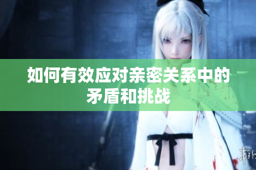 如何有效应对亲密关系中的矛盾和挑战