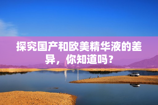 探究国产和欧美精华液的差异，你知道吗？