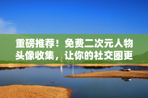 重磅推荐！免费二次元人物头像收集，让你的社交圈更加酷炫！