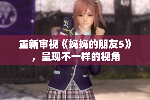 重新审视《妈妈的朋友5》，呈现不一样的视角
