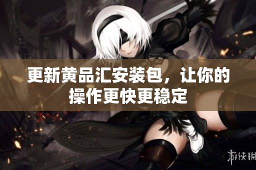 更新黄品汇安装包，让你的操作更快更稳定