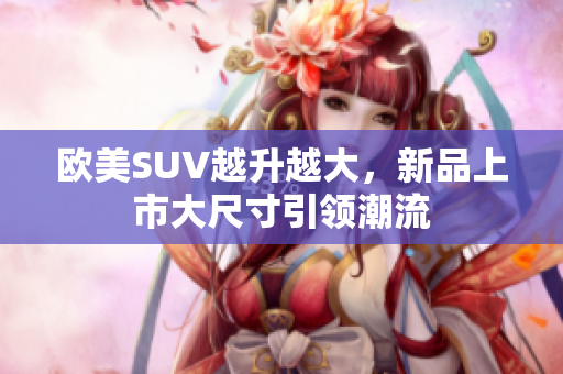 欧美SUV越升越大，新品上市大尺寸引领潮流