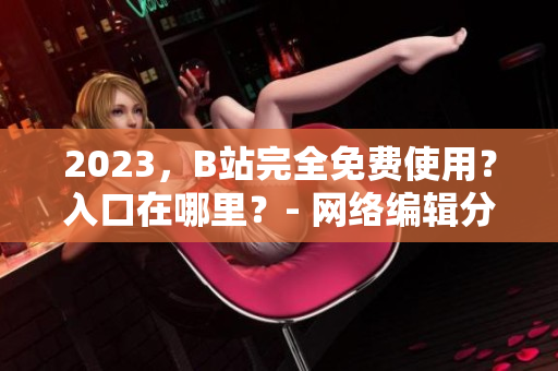 2023，B站完全免费使用？入口在哪里？- 网络编辑分享