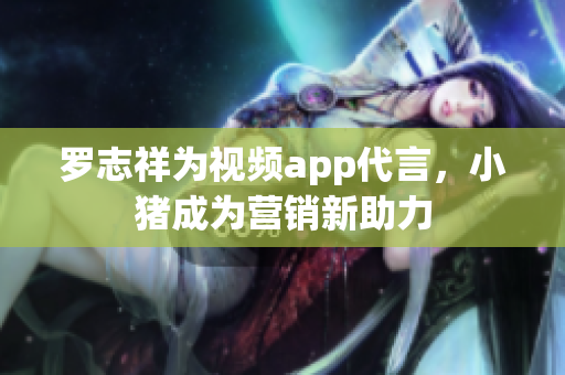 罗志祥为视频app代言，小猪成为营销新助力