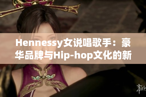 Hennessy女说唱歌手：豪华品牌与Hip-hop文化的新领袖