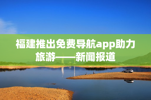 福建推出免费导航app助力旅游——新闻报道