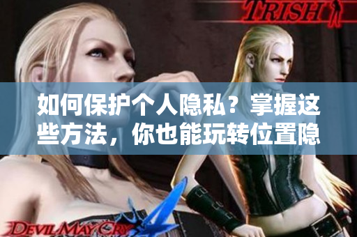 如何保护个人隐私？掌握这些方法，你也能玩转位置隐私。