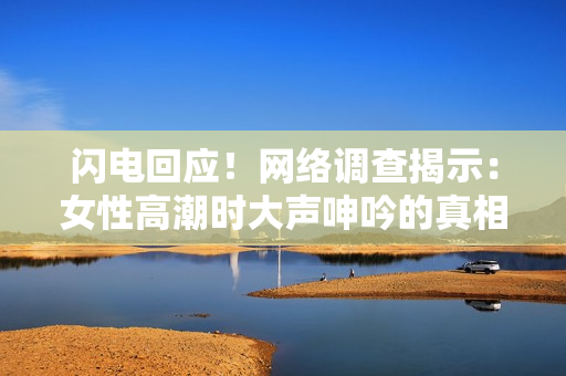 闪电回应！网络调查揭示：女性高潮时大声呻吟的真相！