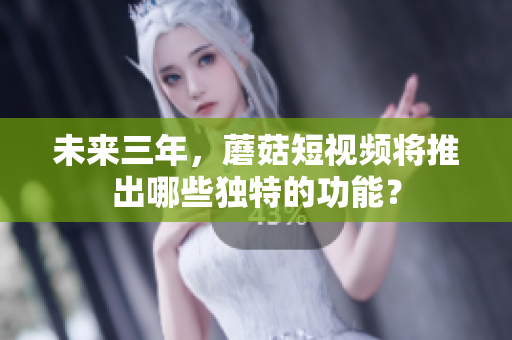 未来三年，蘑菇短视频将推出哪些独特的功能？