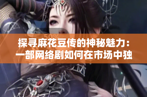探寻麻花豆传的神秘魅力：一部网络剧如何在市场中独树一帜