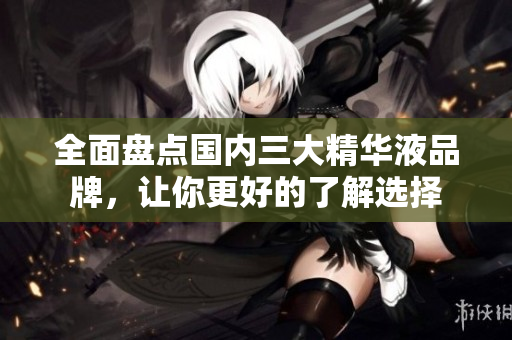 全面盘点国内三大精华液品牌，让你更好的了解选择