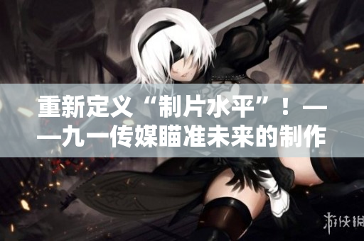 重新定义“制片水平”！——九一传媒瞄准未来的制作路径