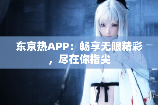 东京热APP：畅享无限精彩，尽在你指尖