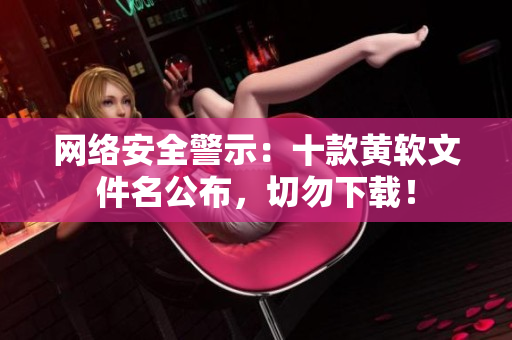网络安全警示：十款黄软文件名公布，切勿下载！