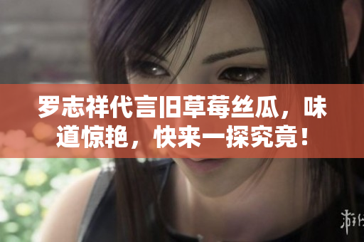 罗志祥代言旧草莓丝瓜，味道惊艳，快来一探究竟！