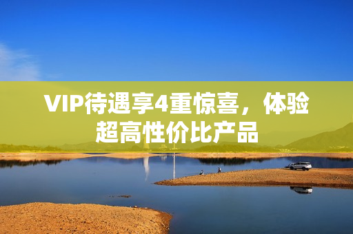 VIP待遇享4重惊喜，体验超高性价比产品