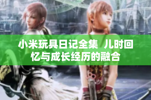 小米玩具日记全集  儿时回忆与成长经历的融合