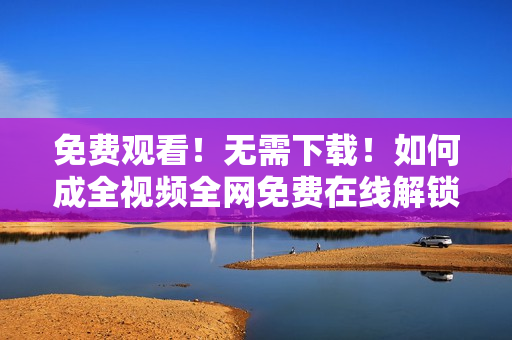 免费观看！无需下载！如何成全视频全网免费在线解锁