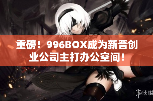 重磅！996BOX成为新晋创业公司主打办公空间！