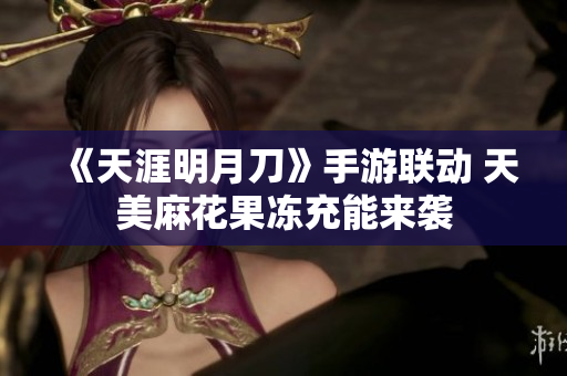 《天涯明月刀》手游联动 天美麻花果冻充能来袭